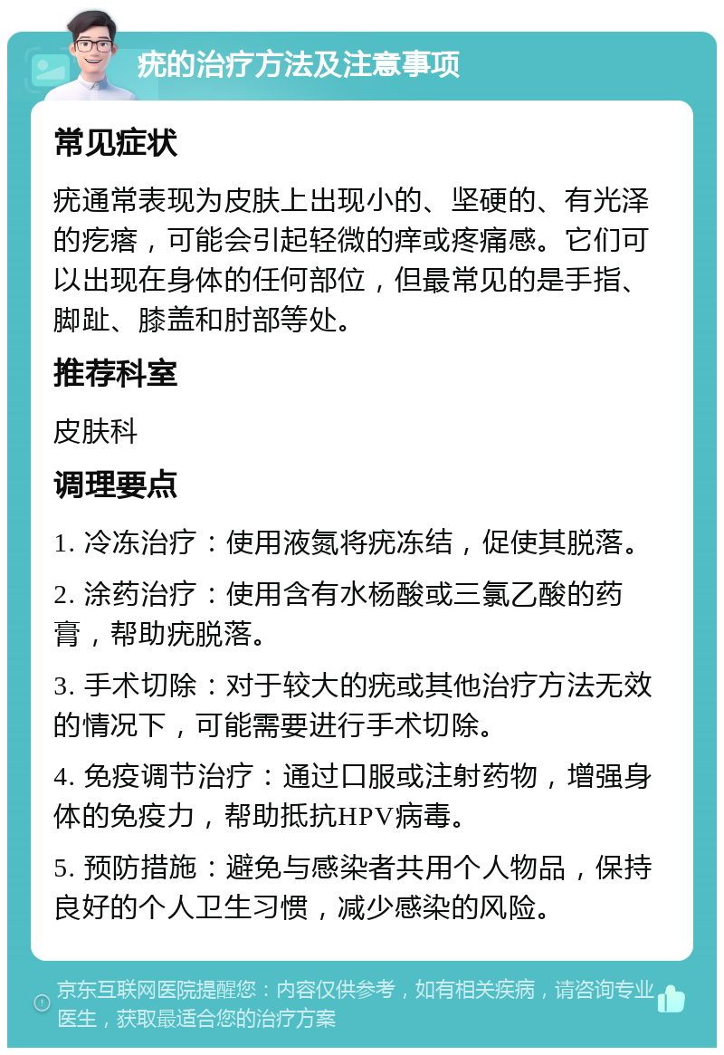 疣的治疗方法及注意事项 常见症状 疣通常表现为皮肤上出现小的、坚硬的、有光泽的疙瘩，可能会引起轻微的痒或疼痛感。它们可以出现在身体的任何部位，但最常见的是手指、脚趾、膝盖和肘部等处。 推荐科室 皮肤科 调理要点 1. 冷冻治疗：使用液氮将疣冻结，促使其脱落。 2. 涂药治疗：使用含有水杨酸或三氯乙酸的药膏，帮助疣脱落。 3. 手术切除：对于较大的疣或其他治疗方法无效的情况下，可能需要进行手术切除。 4. 免疫调节治疗：通过口服或注射药物，增强身体的免疫力，帮助抵抗HPV病毒。 5. 预防措施：避免与感染者共用个人物品，保持良好的个人卫生习惯，减少感染的风险。