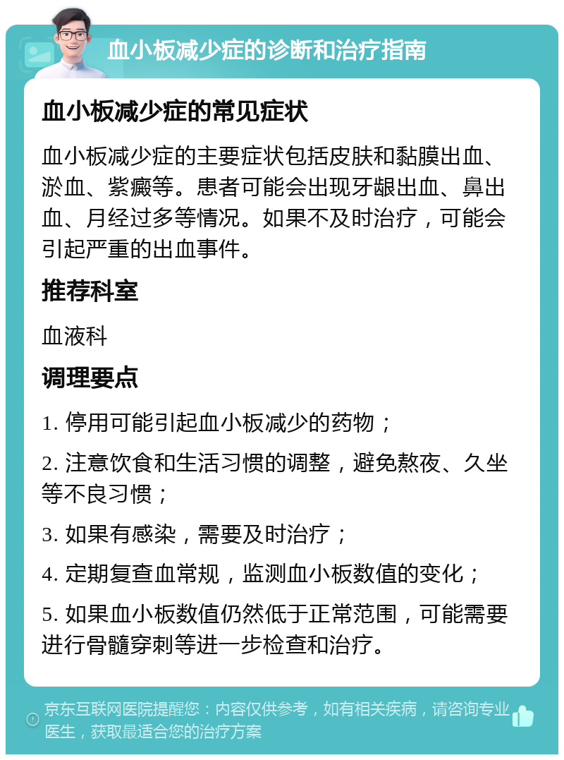 血小板减少症的诊断和治疗指南 血小板减少症的常见症状 血小板减少症的主要症状包括皮肤和黏膜出血、淤血、紫癜等。患者可能会出现牙龈出血、鼻出血、月经过多等情况。如果不及时治疗，可能会引起严重的出血事件。 推荐科室 血液科 调理要点 1. 停用可能引起血小板减少的药物； 2. 注意饮食和生活习惯的调整，避免熬夜、久坐等不良习惯； 3. 如果有感染，需要及时治疗； 4. 定期复查血常规，监测血小板数值的变化； 5. 如果血小板数值仍然低于正常范围，可能需要进行骨髓穿刺等进一步检查和治疗。