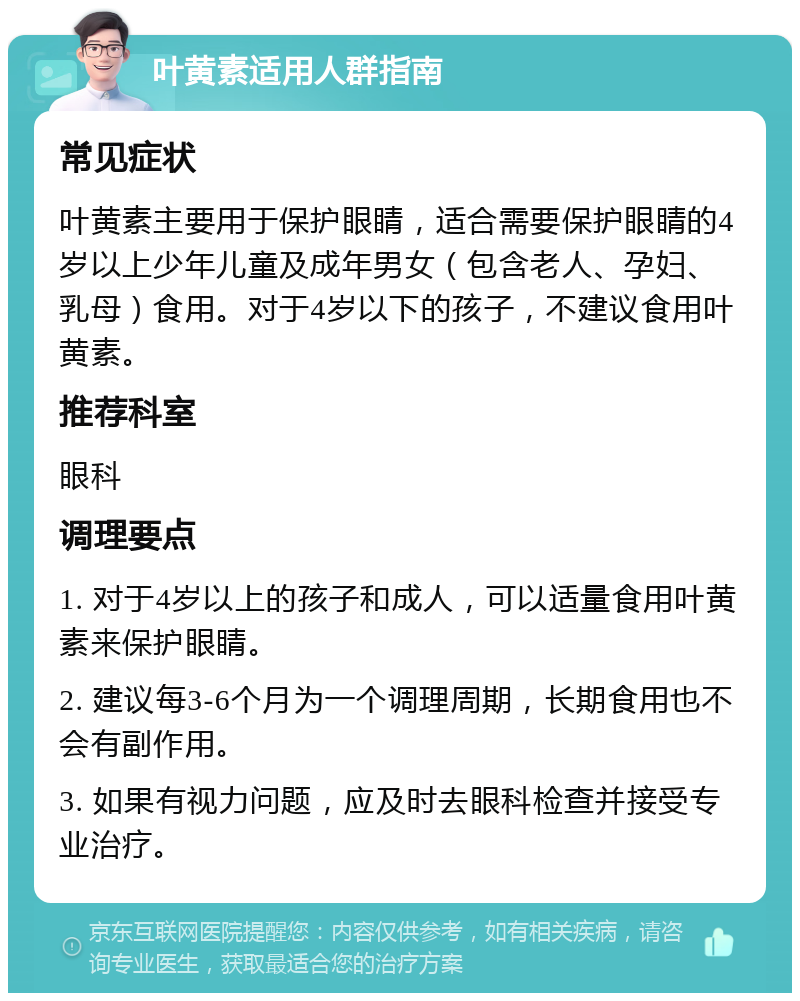 叶黄素适用人群指南 常见症状 叶黄素主要用于保护眼睛，适合需要保护眼睛的4岁以上少年儿童及成年男女（包含老人、孕妇、乳母）食用。对于4岁以下的孩子，不建议食用叶黄素。 推荐科室 眼科 调理要点 1. 对于4岁以上的孩子和成人，可以适量食用叶黄素来保护眼睛。 2. 建议每3-6个月为一个调理周期，长期食用也不会有副作用。 3. 如果有视力问题，应及时去眼科检查并接受专业治疗。