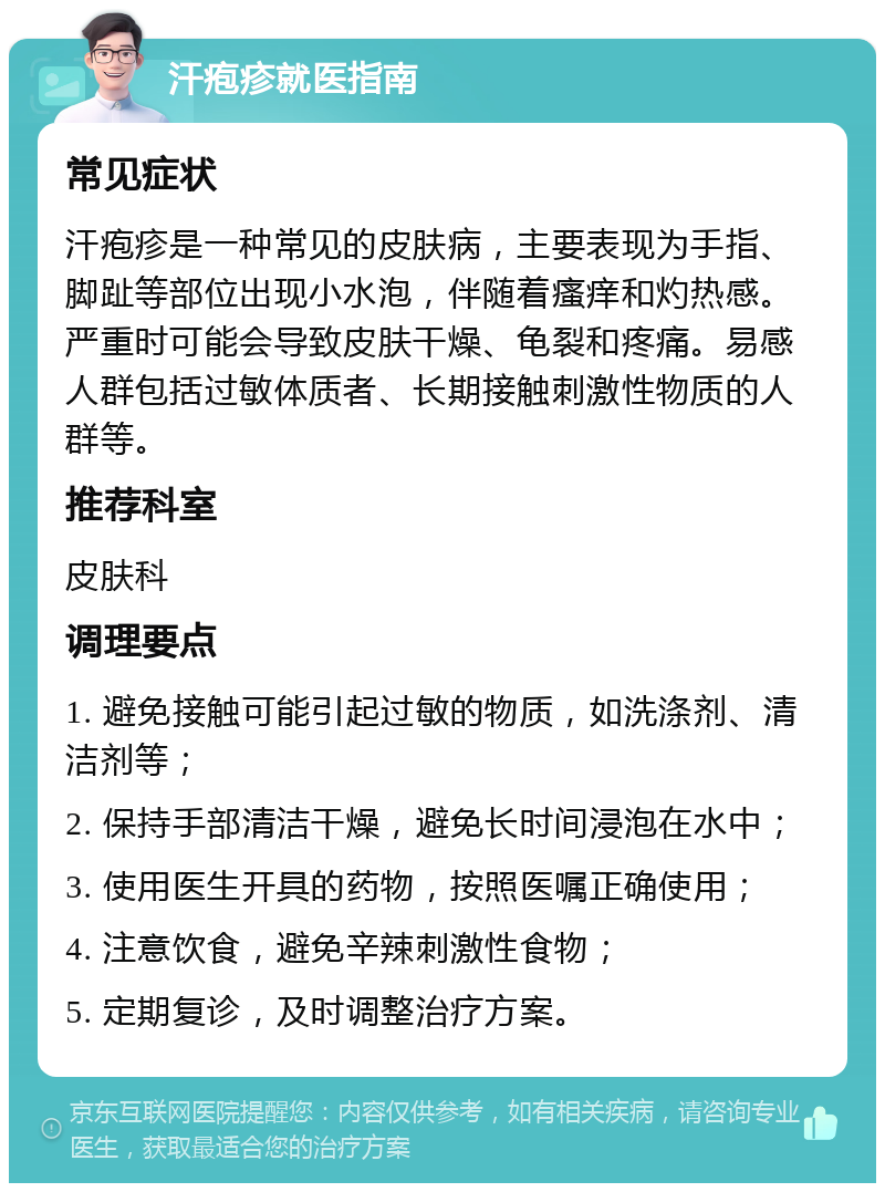 汗疱疹就医指南 常见症状 汗疱疹是一种常见的皮肤病，主要表现为手指、脚趾等部位出现小水泡，伴随着瘙痒和灼热感。严重时可能会导致皮肤干燥、龟裂和疼痛。易感人群包括过敏体质者、长期接触刺激性物质的人群等。 推荐科室 皮肤科 调理要点 1. 避免接触可能引起过敏的物质，如洗涤剂、清洁剂等； 2. 保持手部清洁干燥，避免长时间浸泡在水中； 3. 使用医生开具的药物，按照医嘱正确使用； 4. 注意饮食，避免辛辣刺激性食物； 5. 定期复诊，及时调整治疗方案。