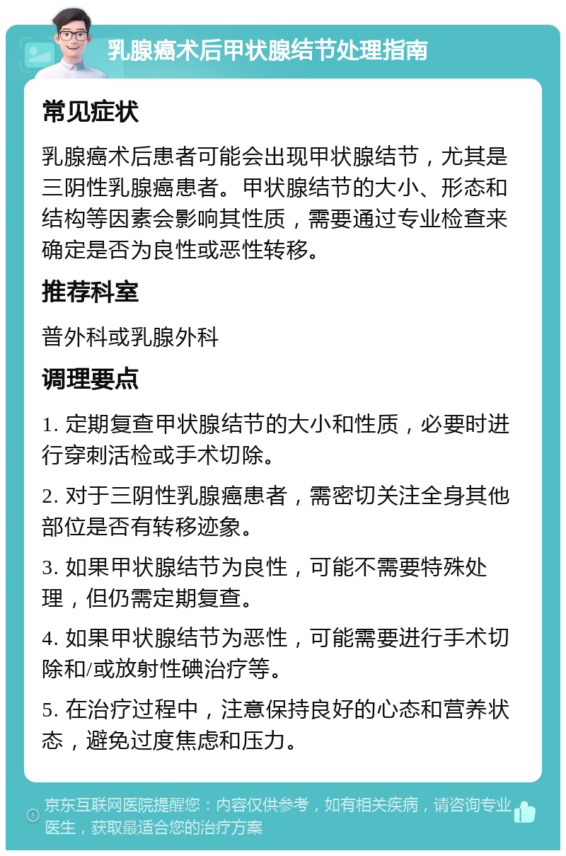 乳腺癌术后甲状腺结节处理指南 常见症状 乳腺癌术后患者可能会出现甲状腺结节，尤其是三阴性乳腺癌患者。甲状腺结节的大小、形态和结构等因素会影响其性质，需要通过专业检查来确定是否为良性或恶性转移。 推荐科室 普外科或乳腺外科 调理要点 1. 定期复查甲状腺结节的大小和性质，必要时进行穿刺活检或手术切除。 2. 对于三阴性乳腺癌患者，需密切关注全身其他部位是否有转移迹象。 3. 如果甲状腺结节为良性，可能不需要特殊处理，但仍需定期复查。 4. 如果甲状腺结节为恶性，可能需要进行手术切除和/或放射性碘治疗等。 5. 在治疗过程中，注意保持良好的心态和营养状态，避免过度焦虑和压力。