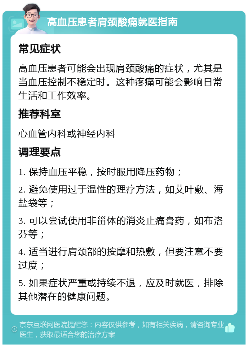 高血压患者肩颈酸痛就医指南 常见症状 高血压患者可能会出现肩颈酸痛的症状，尤其是当血压控制不稳定时。这种疼痛可能会影响日常生活和工作效率。 推荐科室 心血管内科或神经内科 调理要点 1. 保持血压平稳，按时服用降压药物； 2. 避免使用过于温性的理疗方法，如艾叶敷、海盐袋等； 3. 可以尝试使用非甾体的消炎止痛膏药，如布洛芬等； 4. 适当进行肩颈部的按摩和热敷，但要注意不要过度； 5. 如果症状严重或持续不退，应及时就医，排除其他潜在的健康问题。