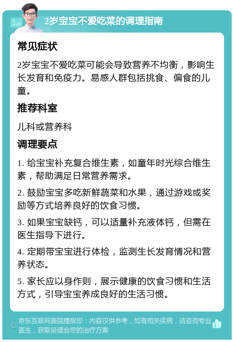 2岁宝宝不爱吃菜的调理指南 常见症状 2岁宝宝不爱吃菜可能会导致营养不均衡，影响生长发育和免疫力。易感人群包括挑食、偏食的儿童。 推荐科室 儿科或营养科 调理要点 1. 给宝宝补充复合维生素，如童年时光综合维生素，帮助满足日常营养需求。 2. 鼓励宝宝多吃新鲜蔬菜和水果，通过游戏或奖励等方式培养良好的饮食习惯。 3. 如果宝宝缺钙，可以适量补充液体钙，但需在医生指导下进行。 4. 定期带宝宝进行体检，监测生长发育情况和营养状态。 5. 家长应以身作则，展示健康的饮食习惯和生活方式，引导宝宝养成良好的生活习惯。