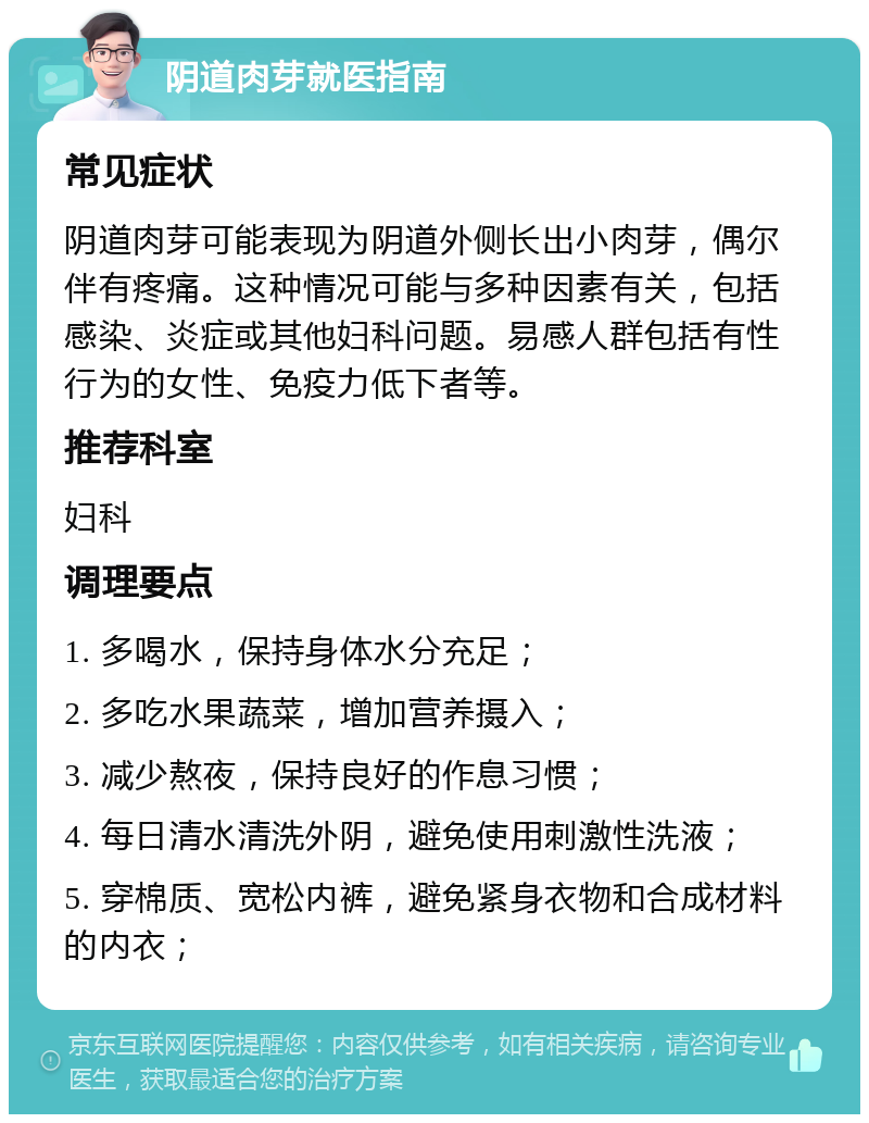 阴道肉芽就医指南 常见症状 阴道肉芽可能表现为阴道外侧长出小肉芽，偶尔伴有疼痛。这种情况可能与多种因素有关，包括感染、炎症或其他妇科问题。易感人群包括有性行为的女性、免疫力低下者等。 推荐科室 妇科 调理要点 1. 多喝水，保持身体水分充足； 2. 多吃水果蔬菜，增加营养摄入； 3. 减少熬夜，保持良好的作息习惯； 4. 每日清水清洗外阴，避免使用刺激性洗液； 5. 穿棉质、宽松内裤，避免紧身衣物和合成材料的内衣；