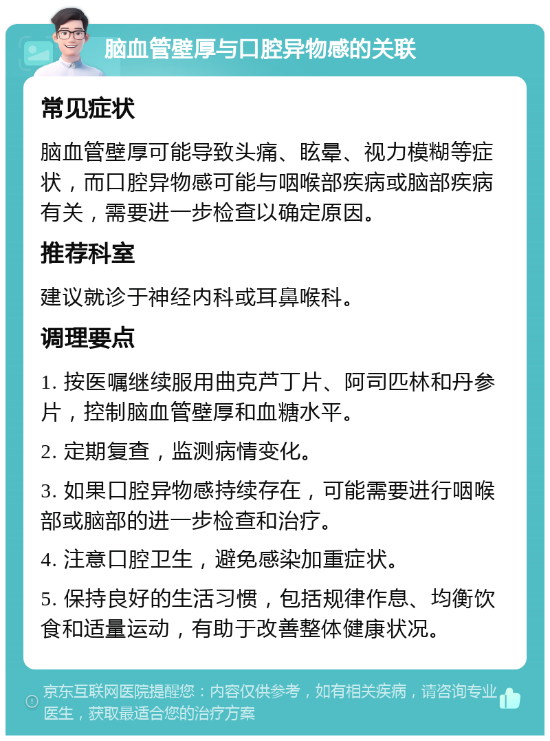 脑血管壁厚与口腔异物感的关联 常见症状 脑血管壁厚可能导致头痛、眩晕、视力模糊等症状，而口腔异物感可能与咽喉部疾病或脑部疾病有关，需要进一步检查以确定原因。 推荐科室 建议就诊于神经内科或耳鼻喉科。 调理要点 1. 按医嘱继续服用曲克芦丁片、阿司匹林和丹参片，控制脑血管壁厚和血糖水平。 2. 定期复查，监测病情变化。 3. 如果口腔异物感持续存在，可能需要进行咽喉部或脑部的进一步检查和治疗。 4. 注意口腔卫生，避免感染加重症状。 5. 保持良好的生活习惯，包括规律作息、均衡饮食和适量运动，有助于改善整体健康状况。