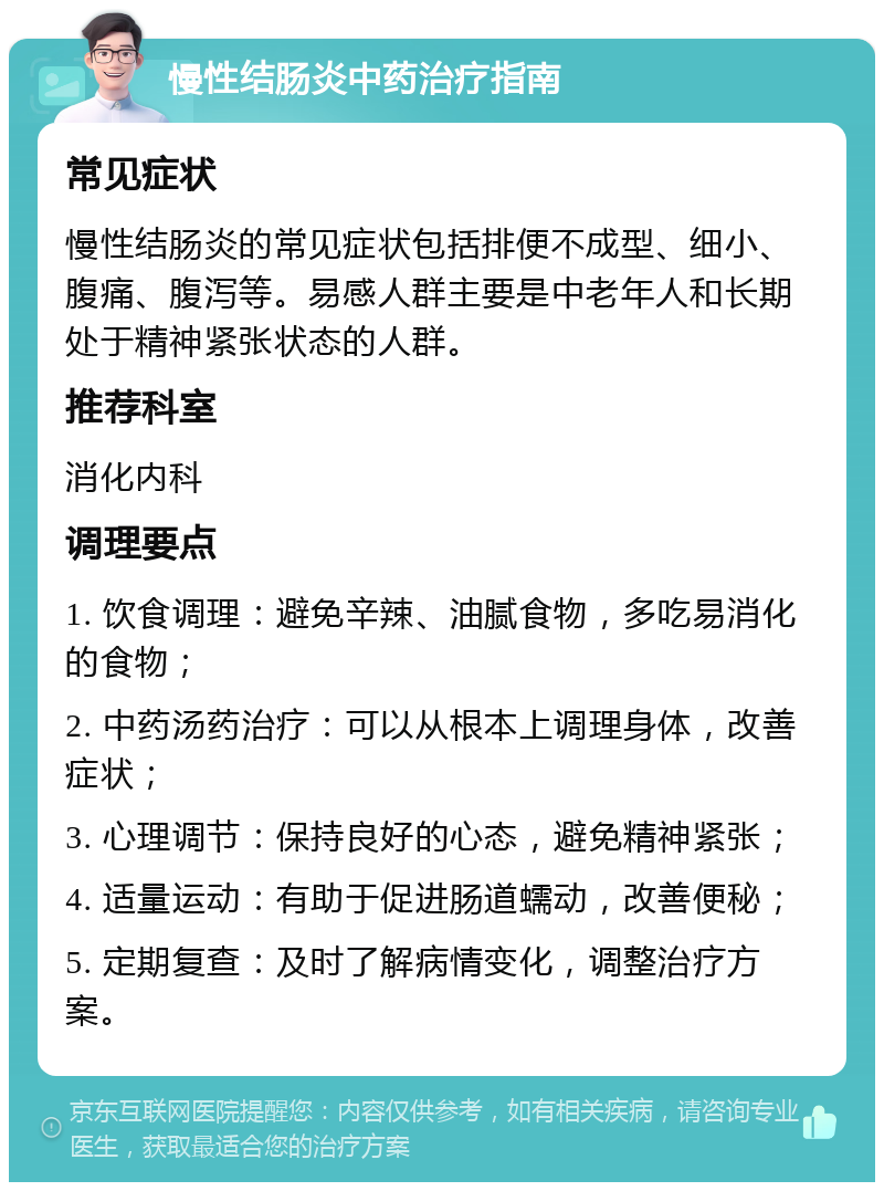 慢性结肠炎中药治疗指南 常见症状 慢性结肠炎的常见症状包括排便不成型、细小、腹痛、腹泻等。易感人群主要是中老年人和长期处于精神紧张状态的人群。 推荐科室 消化内科 调理要点 1. 饮食调理：避免辛辣、油腻食物，多吃易消化的食物； 2. 中药汤药治疗：可以从根本上调理身体，改善症状； 3. 心理调节：保持良好的心态，避免精神紧张； 4. 适量运动：有助于促进肠道蠕动，改善便秘； 5. 定期复查：及时了解病情变化，调整治疗方案。