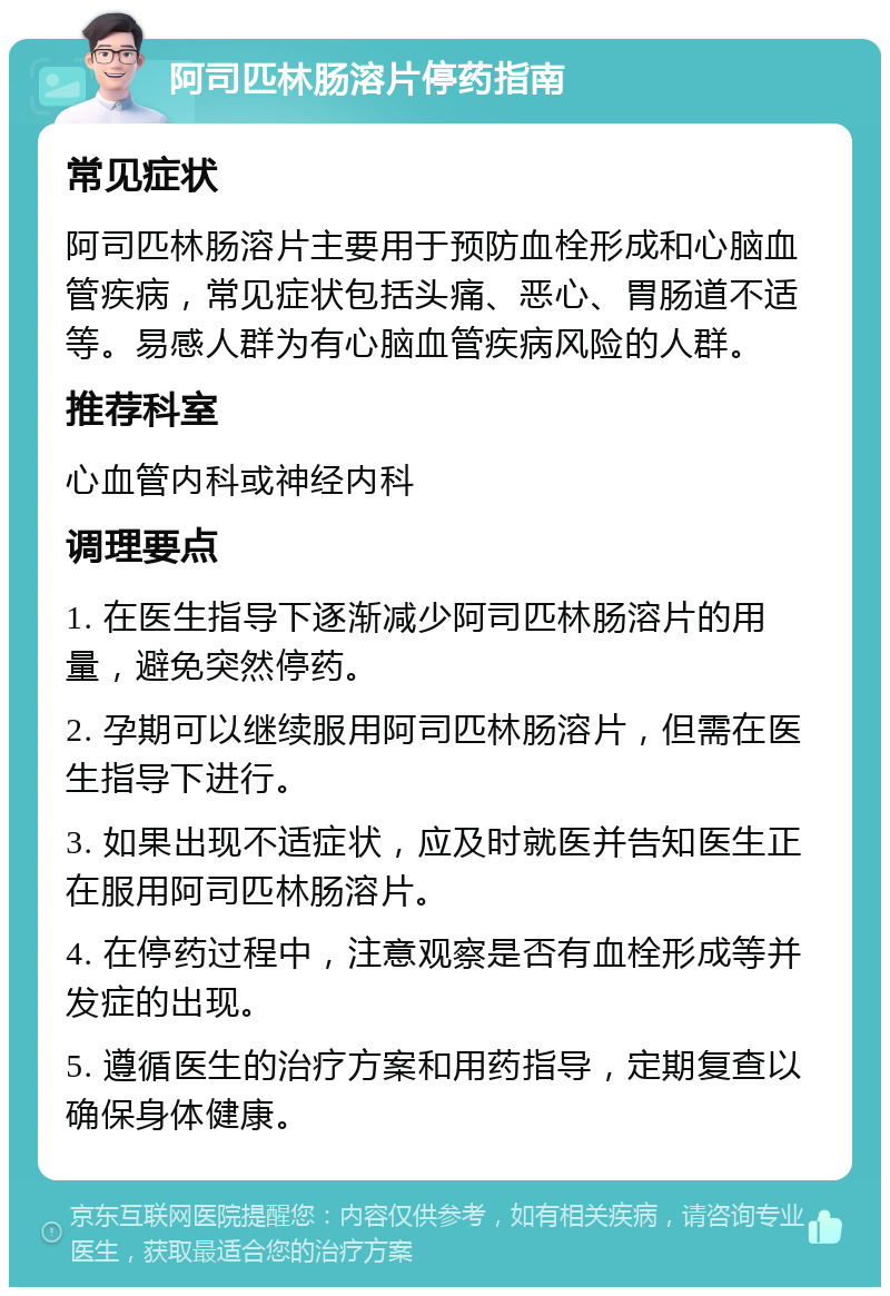 阿司匹林肠溶片停药指南 常见症状 阿司匹林肠溶片主要用于预防血栓形成和心脑血管疾病，常见症状包括头痛、恶心、胃肠道不适等。易感人群为有心脑血管疾病风险的人群。 推荐科室 心血管内科或神经内科 调理要点 1. 在医生指导下逐渐减少阿司匹林肠溶片的用量，避免突然停药。 2. 孕期可以继续服用阿司匹林肠溶片，但需在医生指导下进行。 3. 如果出现不适症状，应及时就医并告知医生正在服用阿司匹林肠溶片。 4. 在停药过程中，注意观察是否有血栓形成等并发症的出现。 5. 遵循医生的治疗方案和用药指导，定期复查以确保身体健康。