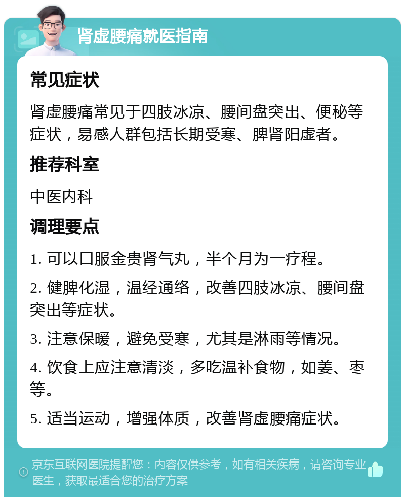 肾虚腰痛就医指南 常见症状 肾虚腰痛常见于四肢冰凉、腰间盘突出、便秘等症状，易感人群包括长期受寒、脾肾阳虚者。 推荐科室 中医内科 调理要点 1. 可以口服金贵肾气丸，半个月为一疗程。 2. 健脾化湿，温经通络，改善四肢冰凉、腰间盘突出等症状。 3. 注意保暖，避免受寒，尤其是淋雨等情况。 4. 饮食上应注意清淡，多吃温补食物，如姜、枣等。 5. 适当运动，增强体质，改善肾虚腰痛症状。