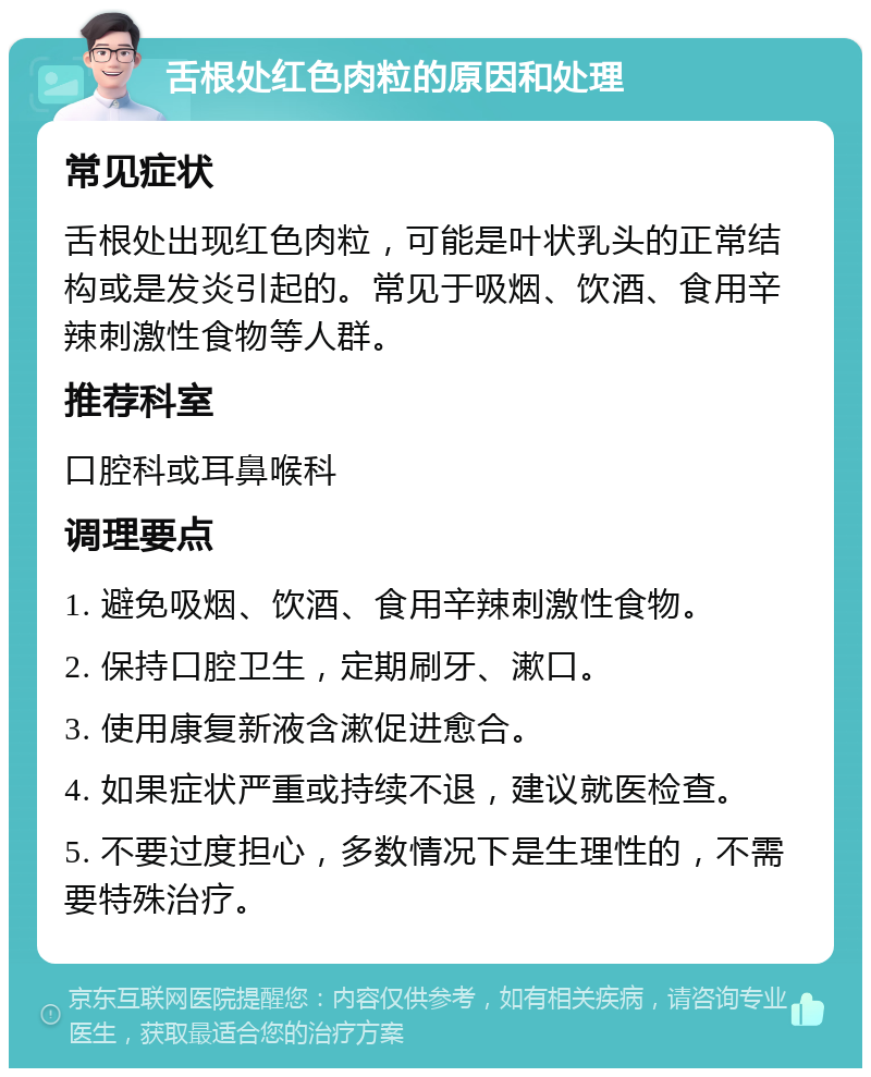 舌根处红色肉粒的原因和处理 常见症状 舌根处出现红色肉粒，可能是叶状乳头的正常结构或是发炎引起的。常见于吸烟、饮酒、食用辛辣刺激性食物等人群。 推荐科室 口腔科或耳鼻喉科 调理要点 1. 避免吸烟、饮酒、食用辛辣刺激性食物。 2. 保持口腔卫生，定期刷牙、漱口。 3. 使用康复新液含漱促进愈合。 4. 如果症状严重或持续不退，建议就医检查。 5. 不要过度担心，多数情况下是生理性的，不需要特殊治疗。