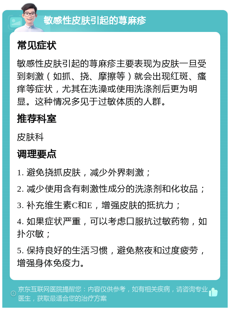 敏感性皮肤引起的荨麻疹 常见症状 敏感性皮肤引起的荨麻疹主要表现为皮肤一旦受到刺激（如抓、挠、摩擦等）就会出现红斑、瘙痒等症状，尤其在洗澡或使用洗涤剂后更为明显。这种情况多见于过敏体质的人群。 推荐科室 皮肤科 调理要点 1. 避免挠抓皮肤，减少外界刺激； 2. 减少使用含有刺激性成分的洗涤剂和化妆品； 3. 补充维生素C和E，增强皮肤的抵抗力； 4. 如果症状严重，可以考虑口服抗过敏药物，如扑尔敏； 5. 保持良好的生活习惯，避免熬夜和过度疲劳，增强身体免疫力。