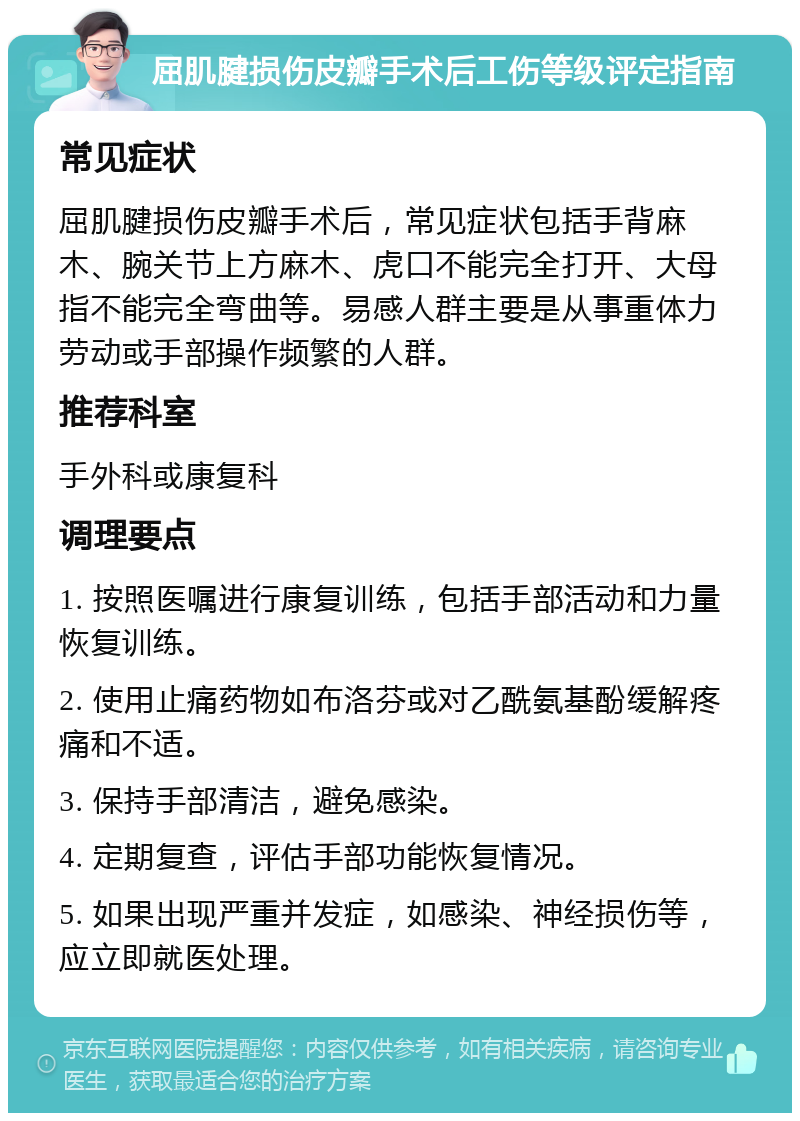 屈肌腱损伤皮瓣手术后工伤等级评定指南 常见症状 屈肌腱损伤皮瓣手术后，常见症状包括手背麻木、腕关节上方麻木、虎口不能完全打开、大母指不能完全弯曲等。易感人群主要是从事重体力劳动或手部操作频繁的人群。 推荐科室 手外科或康复科 调理要点 1. 按照医嘱进行康复训练，包括手部活动和力量恢复训练。 2. 使用止痛药物如布洛芬或对乙酰氨基酚缓解疼痛和不适。 3. 保持手部清洁，避免感染。 4. 定期复查，评估手部功能恢复情况。 5. 如果出现严重并发症，如感染、神经损伤等，应立即就医处理。