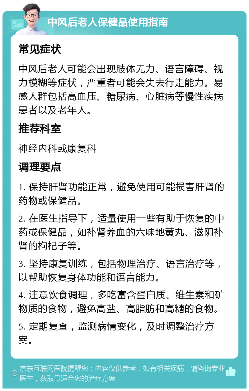 中风后老人保健品使用指南 常见症状 中风后老人可能会出现肢体无力、语言障碍、视力模糊等症状，严重者可能会失去行走能力。易感人群包括高血压、糖尿病、心脏病等慢性疾病患者以及老年人。 推荐科室 神经内科或康复科 调理要点 1. 保持肝肾功能正常，避免使用可能损害肝肾的药物或保健品。 2. 在医生指导下，适量使用一些有助于恢复的中药或保健品，如补肾养血的六味地黄丸、滋阴补肾的枸杞子等。 3. 坚持康复训练，包括物理治疗、语言治疗等，以帮助恢复身体功能和语言能力。 4. 注意饮食调理，多吃富含蛋白质、维生素和矿物质的食物，避免高盐、高脂肪和高糖的食物。 5. 定期复查，监测病情变化，及时调整治疗方案。