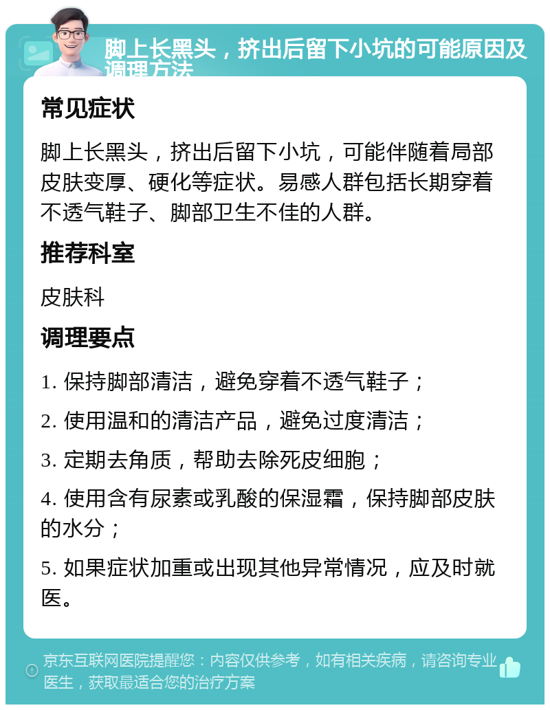 脚上长黑头，挤出后留下小坑的可能原因及调理方法 常见症状 脚上长黑头，挤出后留下小坑，可能伴随着局部皮肤变厚、硬化等症状。易感人群包括长期穿着不透气鞋子、脚部卫生不佳的人群。 推荐科室 皮肤科 调理要点 1. 保持脚部清洁，避免穿着不透气鞋子； 2. 使用温和的清洁产品，避免过度清洁； 3. 定期去角质，帮助去除死皮细胞； 4. 使用含有尿素或乳酸的保湿霜，保持脚部皮肤的水分； 5. 如果症状加重或出现其他异常情况，应及时就医。