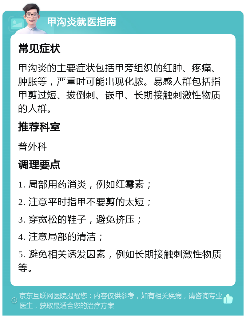 甲沟炎就医指南 常见症状 甲沟炎的主要症状包括甲旁组织的红肿、疼痛、肿胀等，严重时可能出现化脓。易感人群包括指甲剪过短、拔倒刺、嵌甲、长期接触刺激性物质的人群。 推荐科室 普外科 调理要点 1. 局部用药消炎，例如红霉素； 2. 注意平时指甲不要剪的太短； 3. 穿宽松的鞋子，避免挤压； 4. 注意局部的清洁； 5. 避免相关诱发因素，例如长期接触刺激性物质等。