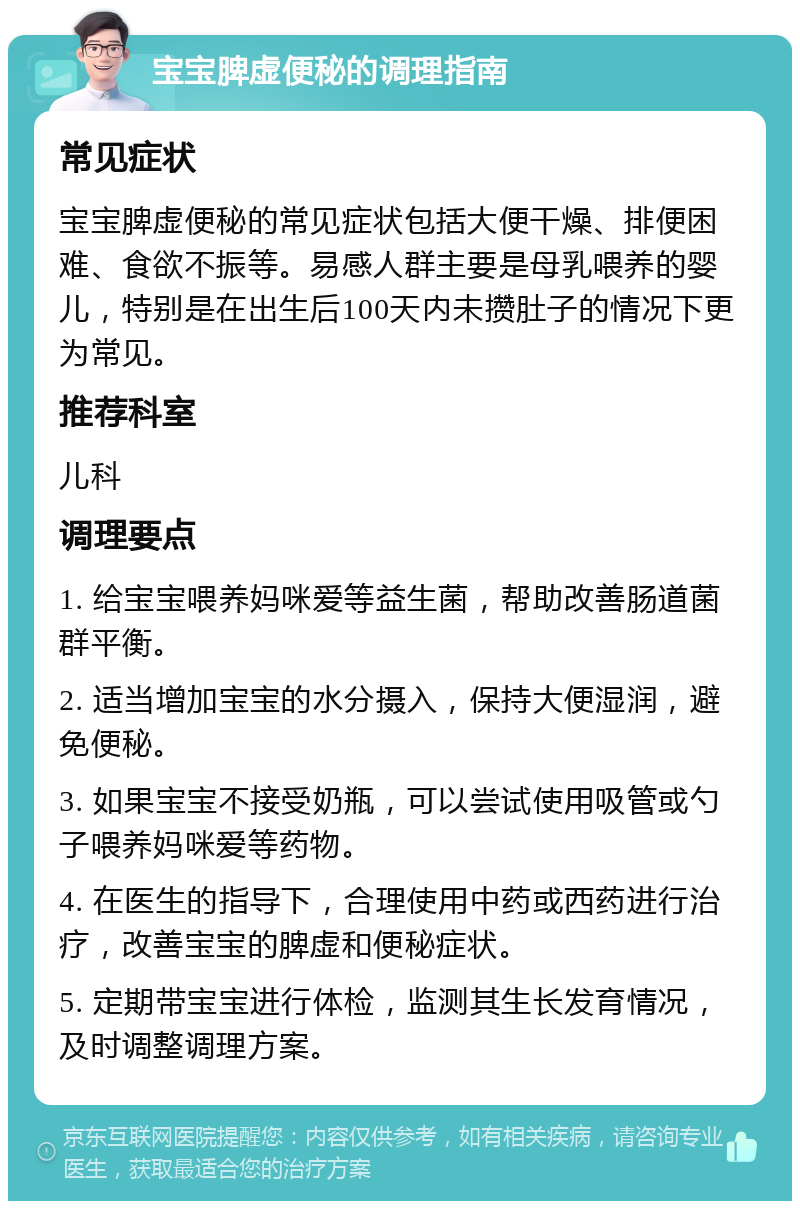 宝宝脾虚便秘的调理指南 常见症状 宝宝脾虚便秘的常见症状包括大便干燥、排便困难、食欲不振等。易感人群主要是母乳喂养的婴儿，特别是在出生后100天内未攒肚子的情况下更为常见。 推荐科室 儿科 调理要点 1. 给宝宝喂养妈咪爱等益生菌，帮助改善肠道菌群平衡。 2. 适当增加宝宝的水分摄入，保持大便湿润，避免便秘。 3. 如果宝宝不接受奶瓶，可以尝试使用吸管或勺子喂养妈咪爱等药物。 4. 在医生的指导下，合理使用中药或西药进行治疗，改善宝宝的脾虚和便秘症状。 5. 定期带宝宝进行体检，监测其生长发育情况，及时调整调理方案。