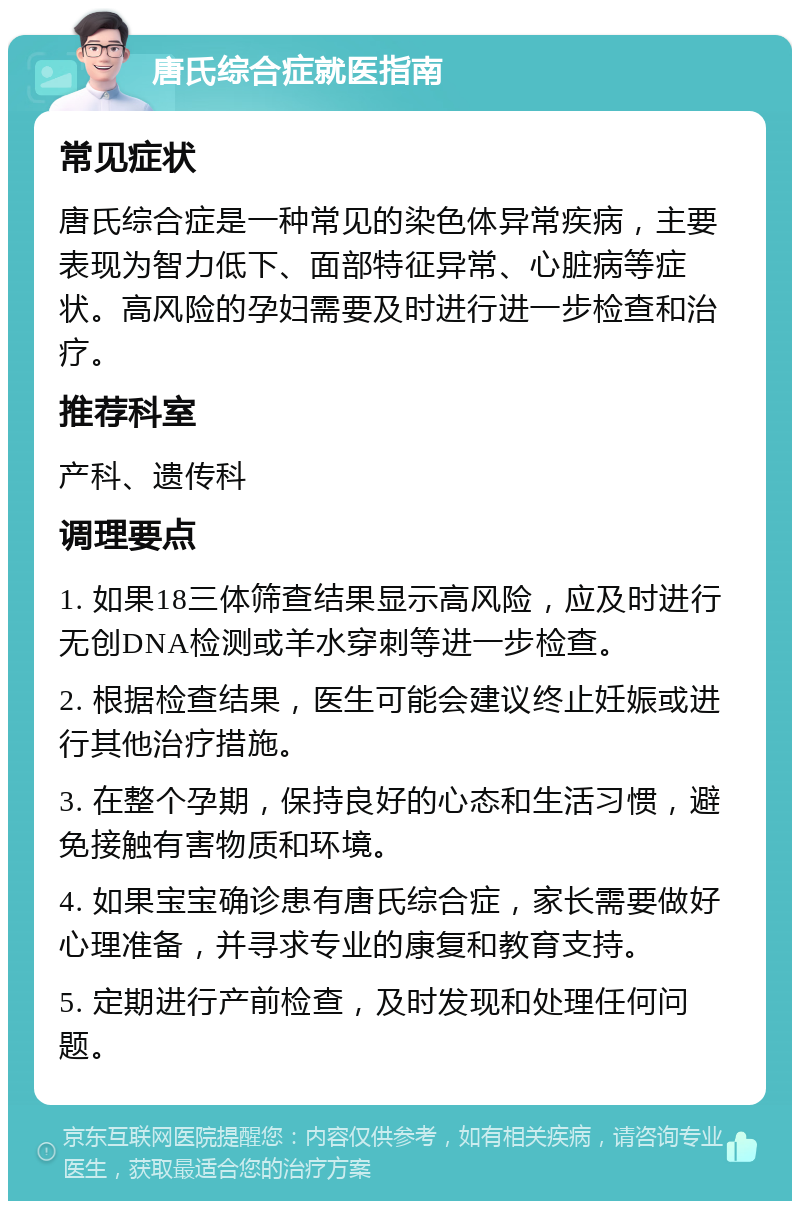 唐氏综合症就医指南 常见症状 唐氏综合症是一种常见的染色体异常疾病，主要表现为智力低下、面部特征异常、心脏病等症状。高风险的孕妇需要及时进行进一步检查和治疗。 推荐科室 产科、遗传科 调理要点 1. 如果18三体筛查结果显示高风险，应及时进行无创DNA检测或羊水穿刺等进一步检查。 2. 根据检查结果，医生可能会建议终止妊娠或进行其他治疗措施。 3. 在整个孕期，保持良好的心态和生活习惯，避免接触有害物质和环境。 4. 如果宝宝确诊患有唐氏综合症，家长需要做好心理准备，并寻求专业的康复和教育支持。 5. 定期进行产前检查，及时发现和处理任何问题。