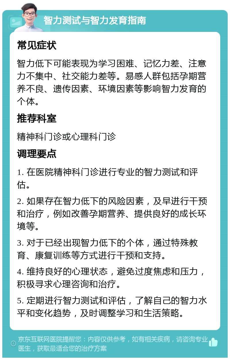 智力测试与智力发育指南 常见症状 智力低下可能表现为学习困难、记忆力差、注意力不集中、社交能力差等。易感人群包括孕期营养不良、遗传因素、环境因素等影响智力发育的个体。 推荐科室 精神科门诊或心理科门诊 调理要点 1. 在医院精神科门诊进行专业的智力测试和评估。 2. 如果存在智力低下的风险因素，及早进行干预和治疗，例如改善孕期营养、提供良好的成长环境等。 3. 对于已经出现智力低下的个体，通过特殊教育、康复训练等方式进行干预和支持。 4. 维持良好的心理状态，避免过度焦虑和压力，积极寻求心理咨询和治疗。 5. 定期进行智力测试和评估，了解自己的智力水平和变化趋势，及时调整学习和生活策略。