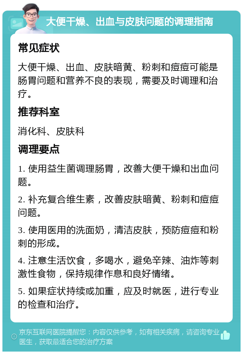 大便干燥、出血与皮肤问题的调理指南 常见症状 大便干燥、出血、皮肤暗黄、粉刺和痘痘可能是肠胃问题和营养不良的表现，需要及时调理和治疗。 推荐科室 消化科、皮肤科 调理要点 1. 使用益生菌调理肠胃，改善大便干燥和出血问题。 2. 补充复合维生素，改善皮肤暗黄、粉刺和痘痘问题。 3. 使用医用的洗面奶，清洁皮肤，预防痘痘和粉刺的形成。 4. 注意生活饮食，多喝水，避免辛辣、油炸等刺激性食物，保持规律作息和良好情绪。 5. 如果症状持续或加重，应及时就医，进行专业的检查和治疗。