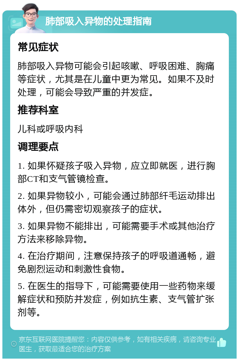 肺部吸入异物的处理指南 常见症状 肺部吸入异物可能会引起咳嗽、呼吸困难、胸痛等症状，尤其是在儿童中更为常见。如果不及时处理，可能会导致严重的并发症。 推荐科室 儿科或呼吸内科 调理要点 1. 如果怀疑孩子吸入异物，应立即就医，进行胸部CT和支气管镜检查。 2. 如果异物较小，可能会通过肺部纤毛运动排出体外，但仍需密切观察孩子的症状。 3. 如果异物不能排出，可能需要手术或其他治疗方法来移除异物。 4. 在治疗期间，注意保持孩子的呼吸道通畅，避免剧烈运动和刺激性食物。 5. 在医生的指导下，可能需要使用一些药物来缓解症状和预防并发症，例如抗生素、支气管扩张剂等。