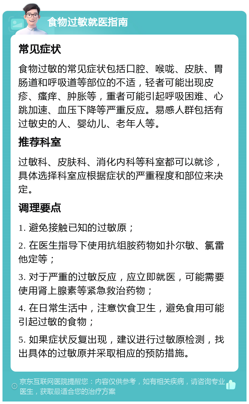 食物过敏就医指南 常见症状 食物过敏的常见症状包括口腔、喉咙、皮肤、胃肠道和呼吸道等部位的不适，轻者可能出现皮疹、瘙痒、肿胀等，重者可能引起呼吸困难、心跳加速、血压下降等严重反应。易感人群包括有过敏史的人、婴幼儿、老年人等。 推荐科室 过敏科、皮肤科、消化内科等科室都可以就诊，具体选择科室应根据症状的严重程度和部位来决定。 调理要点 1. 避免接触已知的过敏原； 2. 在医生指导下使用抗组胺药物如扑尔敏、氯雷他定等； 3. 对于严重的过敏反应，应立即就医，可能需要使用肾上腺素等紧急救治药物； 4. 在日常生活中，注意饮食卫生，避免食用可能引起过敏的食物； 5. 如果症状反复出现，建议进行过敏原检测，找出具体的过敏原并采取相应的预防措施。