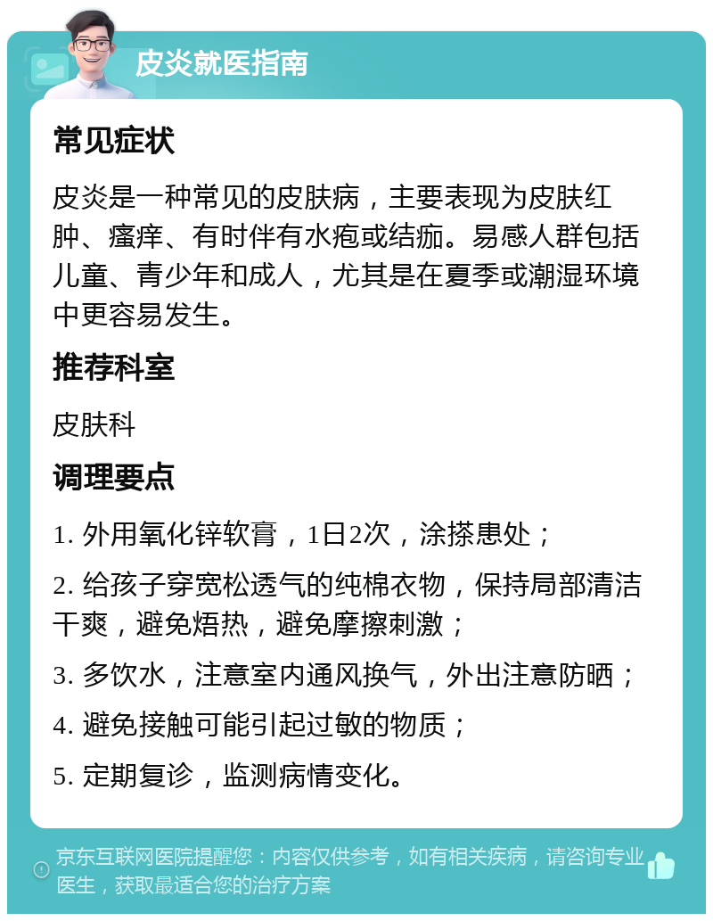 皮炎就医指南 常见症状 皮炎是一种常见的皮肤病，主要表现为皮肤红肿、瘙痒、有时伴有水疱或结痂。易感人群包括儿童、青少年和成人，尤其是在夏季或潮湿环境中更容易发生。 推荐科室 皮肤科 调理要点 1. 外用氧化锌软膏，1日2次，涂搽患处； 2. 给孩子穿宽松透气的纯棉衣物，保持局部清洁干爽，避免焐热，避免摩擦刺激； 3. 多饮水，注意室内通风换气，外出注意防晒； 4. 避免接触可能引起过敏的物质； 5. 定期复诊，监测病情变化。