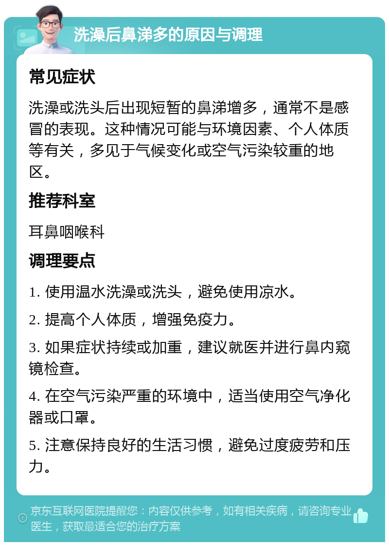 洗澡后鼻涕多的原因与调理 常见症状 洗澡或洗头后出现短暂的鼻涕增多，通常不是感冒的表现。这种情况可能与环境因素、个人体质等有关，多见于气候变化或空气污染较重的地区。 推荐科室 耳鼻咽喉科 调理要点 1. 使用温水洗澡或洗头，避免使用凉水。 2. 提高个人体质，增强免疫力。 3. 如果症状持续或加重，建议就医并进行鼻内窥镜检查。 4. 在空气污染严重的环境中，适当使用空气净化器或口罩。 5. 注意保持良好的生活习惯，避免过度疲劳和压力。