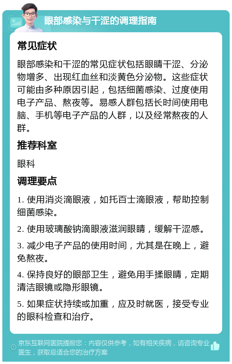 眼部感染与干涩的调理指南 常见症状 眼部感染和干涩的常见症状包括眼睛干涩、分泌物增多、出现红血丝和淡黄色分泌物。这些症状可能由多种原因引起，包括细菌感染、过度使用电子产品、熬夜等。易感人群包括长时间使用电脑、手机等电子产品的人群，以及经常熬夜的人群。 推荐科室 眼科 调理要点 1. 使用消炎滴眼液，如托百士滴眼液，帮助控制细菌感染。 2. 使用玻璃酸钠滴眼液滋润眼睛，缓解干涩感。 3. 减少电子产品的使用时间，尤其是在晚上，避免熬夜。 4. 保持良好的眼部卫生，避免用手揉眼睛，定期清洁眼镜或隐形眼镜。 5. 如果症状持续或加重，应及时就医，接受专业的眼科检查和治疗。