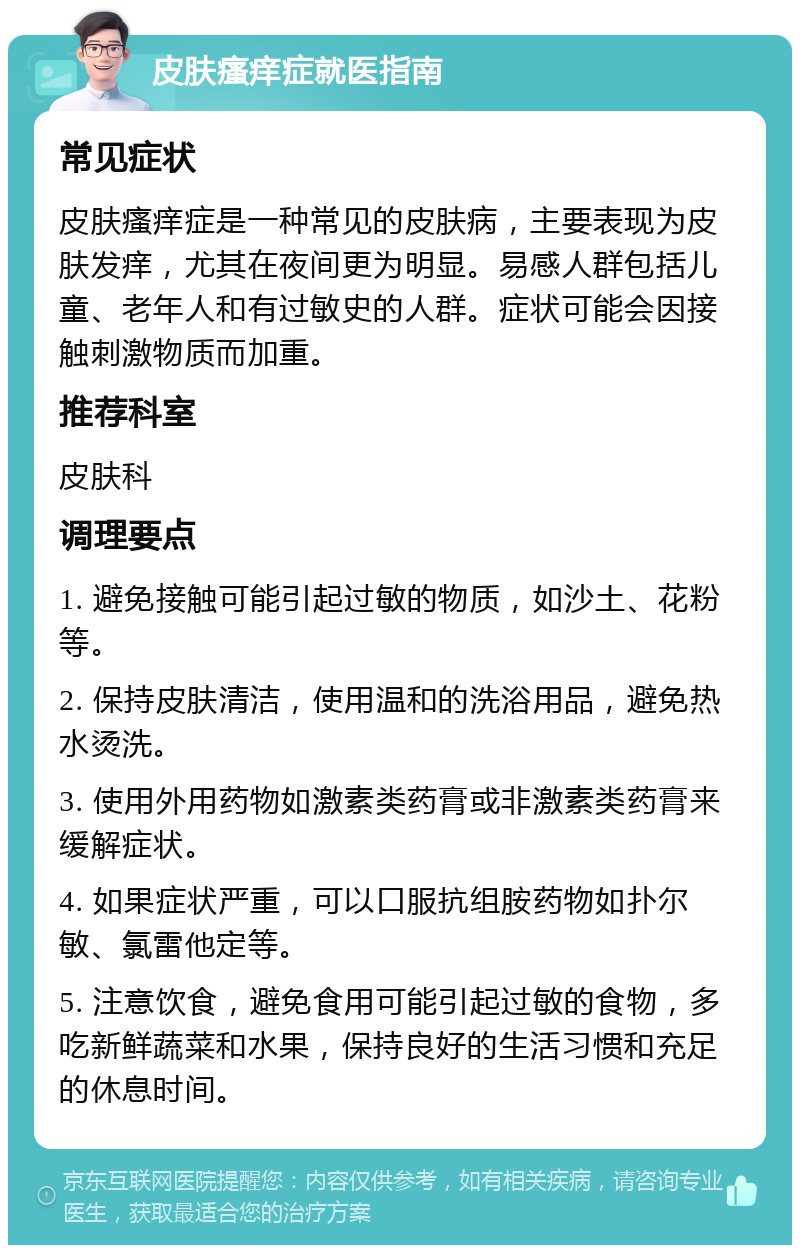 皮肤瘙痒症就医指南 常见症状 皮肤瘙痒症是一种常见的皮肤病，主要表现为皮肤发痒，尤其在夜间更为明显。易感人群包括儿童、老年人和有过敏史的人群。症状可能会因接触刺激物质而加重。 推荐科室 皮肤科 调理要点 1. 避免接触可能引起过敏的物质，如沙土、花粉等。 2. 保持皮肤清洁，使用温和的洗浴用品，避免热水烫洗。 3. 使用外用药物如激素类药膏或非激素类药膏来缓解症状。 4. 如果症状严重，可以口服抗组胺药物如扑尔敏、氯雷他定等。 5. 注意饮食，避免食用可能引起过敏的食物，多吃新鲜蔬菜和水果，保持良好的生活习惯和充足的休息时间。