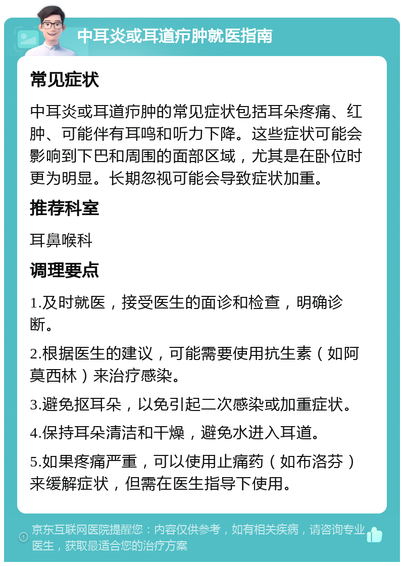 中耳炎或耳道疖肿就医指南 常见症状 中耳炎或耳道疖肿的常见症状包括耳朵疼痛、红肿、可能伴有耳鸣和听力下降。这些症状可能会影响到下巴和周围的面部区域，尤其是在卧位时更为明显。长期忽视可能会导致症状加重。 推荐科室 耳鼻喉科 调理要点 1.及时就医，接受医生的面诊和检查，明确诊断。 2.根据医生的建议，可能需要使用抗生素（如阿莫西林）来治疗感染。 3.避免抠耳朵，以免引起二次感染或加重症状。 4.保持耳朵清洁和干燥，避免水进入耳道。 5.如果疼痛严重，可以使用止痛药（如布洛芬）来缓解症状，但需在医生指导下使用。