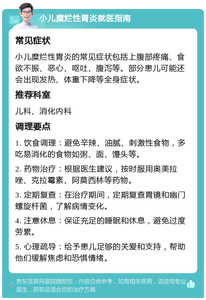 小儿糜烂性胃炎就医指南 常见症状 小儿糜烂性胃炎的常见症状包括上腹部疼痛、食欲不振、恶心、呕吐、腹泻等。部分患儿可能还会出现发热、体重下降等全身症状。 推荐科室 儿科、消化内科 调理要点 1. 饮食调理：避免辛辣、油腻、刺激性食物，多吃易消化的食物如粥、面、馒头等。 2. 药物治疗：根据医生建议，按时服用奥美拉唑、克拉霉素、阿莫西林等药物。 3. 定期复查：在治疗期间，定期复查胃镜和幽门螺旋杆菌，了解病情变化。 4. 注意休息：保证充足的睡眠和休息，避免过度劳累。 5. 心理疏导：给予患儿足够的关爱和支持，帮助他们缓解焦虑和恐惧情绪。