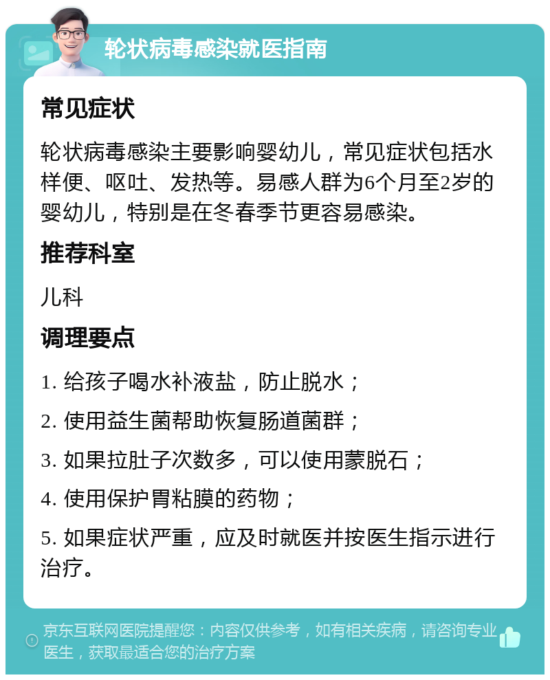 轮状病毒感染就医指南 常见症状 轮状病毒感染主要影响婴幼儿，常见症状包括水样便、呕吐、发热等。易感人群为6个月至2岁的婴幼儿，特别是在冬春季节更容易感染。 推荐科室 儿科 调理要点 1. 给孩子喝水补液盐，防止脱水； 2. 使用益生菌帮助恢复肠道菌群； 3. 如果拉肚子次数多，可以使用蒙脱石； 4. 使用保护胃粘膜的药物； 5. 如果症状严重，应及时就医并按医生指示进行治疗。