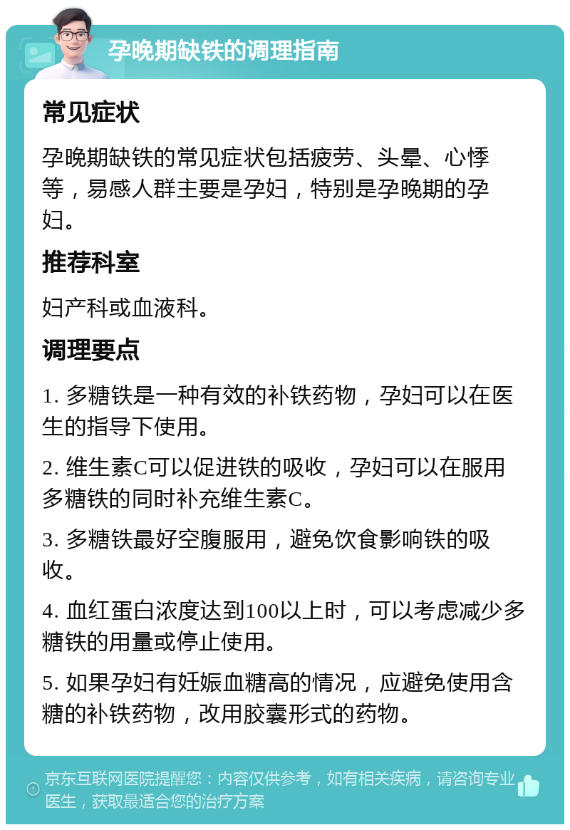 孕晚期缺铁的调理指南 常见症状 孕晚期缺铁的常见症状包括疲劳、头晕、心悸等，易感人群主要是孕妇，特别是孕晚期的孕妇。 推荐科室 妇产科或血液科。 调理要点 1. 多糖铁是一种有效的补铁药物，孕妇可以在医生的指导下使用。 2. 维生素C可以促进铁的吸收，孕妇可以在服用多糖铁的同时补充维生素C。 3. 多糖铁最好空腹服用，避免饮食影响铁的吸收。 4. 血红蛋白浓度达到100以上时，可以考虑减少多糖铁的用量或停止使用。 5. 如果孕妇有妊娠血糖高的情况，应避免使用含糖的补铁药物，改用胶囊形式的药物。