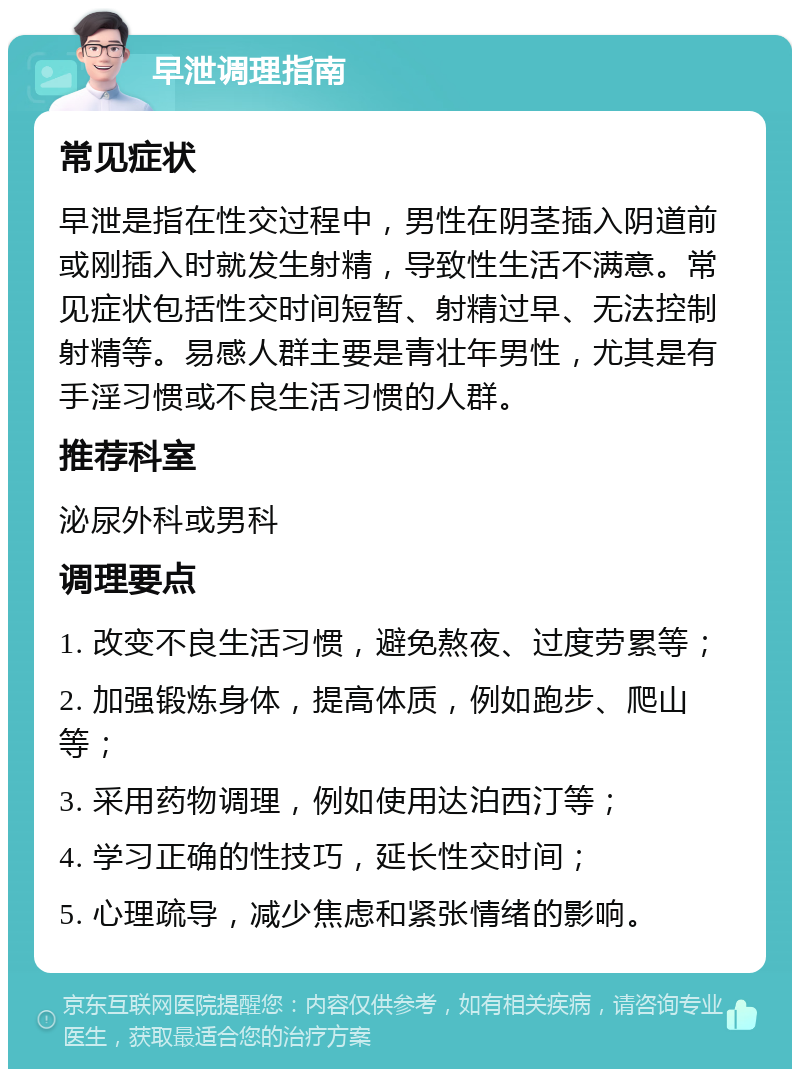 早泄调理指南 常见症状 早泄是指在性交过程中，男性在阴茎插入阴道前或刚插入时就发生射精，导致性生活不满意。常见症状包括性交时间短暂、射精过早、无法控制射精等。易感人群主要是青壮年男性，尤其是有手淫习惯或不良生活习惯的人群。 推荐科室 泌尿外科或男科 调理要点 1. 改变不良生活习惯，避免熬夜、过度劳累等； 2. 加强锻炼身体，提高体质，例如跑步、爬山等； 3. 采用药物调理，例如使用达泊西汀等； 4. 学习正确的性技巧，延长性交时间； 5. 心理疏导，减少焦虑和紧张情绪的影响。