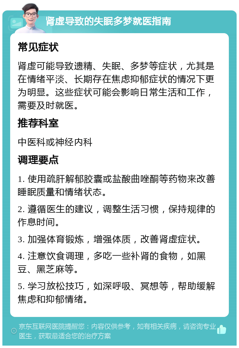 肾虚导致的失眠多梦就医指南 常见症状 肾虚可能导致遗精、失眠、多梦等症状，尤其是在情绪平淡、长期存在焦虑抑郁症状的情况下更为明显。这些症状可能会影响日常生活和工作，需要及时就医。 推荐科室 中医科或神经内科 调理要点 1. 使用疏肝解郁胶囊或盐酸曲唑酮等药物来改善睡眠质量和情绪状态。 2. 遵循医生的建议，调整生活习惯，保持规律的作息时间。 3. 加强体育锻炼，增强体质，改善肾虚症状。 4. 注意饮食调理，多吃一些补肾的食物，如黑豆、黑芝麻等。 5. 学习放松技巧，如深呼吸、冥想等，帮助缓解焦虑和抑郁情绪。