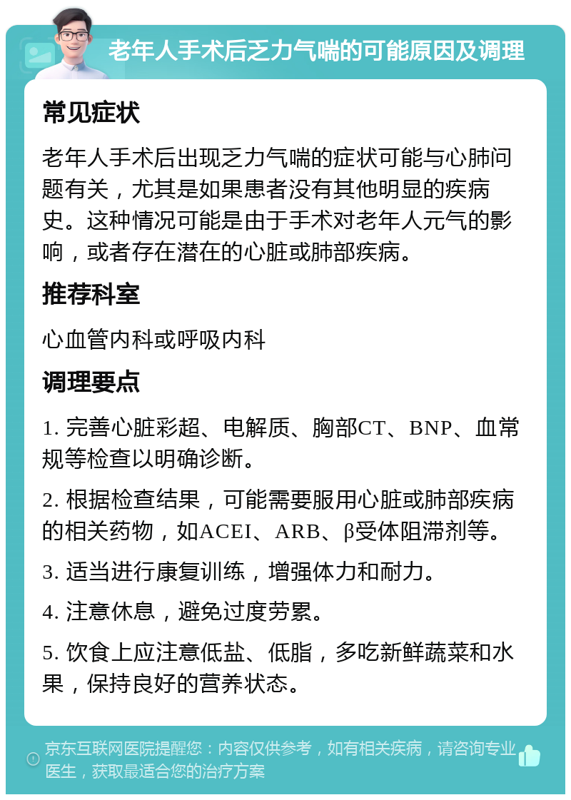 老年人手术后乏力气喘的可能原因及调理 常见症状 老年人手术后出现乏力气喘的症状可能与心肺问题有关，尤其是如果患者没有其他明显的疾病史。这种情况可能是由于手术对老年人元气的影响，或者存在潜在的心脏或肺部疾病。 推荐科室 心血管内科或呼吸内科 调理要点 1. 完善心脏彩超、电解质、胸部CT、BNP、血常规等检查以明确诊断。 2. 根据检查结果，可能需要服用心脏或肺部疾病的相关药物，如ACEI、ARB、β受体阻滞剂等。 3. 适当进行康复训练，增强体力和耐力。 4. 注意休息，避免过度劳累。 5. 饮食上应注意低盐、低脂，多吃新鲜蔬菜和水果，保持良好的营养状态。