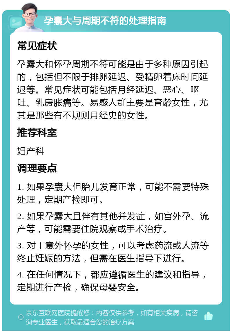 孕囊大与周期不符的处理指南 常见症状 孕囊大和怀孕周期不符可能是由于多种原因引起的，包括但不限于排卵延迟、受精卵着床时间延迟等。常见症状可能包括月经延迟、恶心、呕吐、乳房胀痛等。易感人群主要是育龄女性，尤其是那些有不规则月经史的女性。 推荐科室 妇产科 调理要点 1. 如果孕囊大但胎儿发育正常，可能不需要特殊处理，定期产检即可。 2. 如果孕囊大且伴有其他并发症，如宫外孕、流产等，可能需要住院观察或手术治疗。 3. 对于意外怀孕的女性，可以考虑药流或人流等终止妊娠的方法，但需在医生指导下进行。 4. 在任何情况下，都应遵循医生的建议和指导，定期进行产检，确保母婴安全。