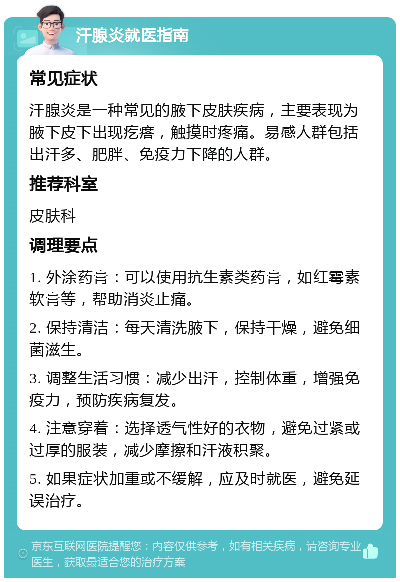 汗腺炎就医指南 常见症状 汗腺炎是一种常见的腋下皮肤疾病，主要表现为腋下皮下出现疙瘩，触摸时疼痛。易感人群包括出汗多、肥胖、免疫力下降的人群。 推荐科室 皮肤科 调理要点 1. 外涂药膏：可以使用抗生素类药膏，如红霉素软膏等，帮助消炎止痛。 2. 保持清洁：每天清洗腋下，保持干燥，避免细菌滋生。 3. 调整生活习惯：减少出汗，控制体重，增强免疫力，预防疾病复发。 4. 注意穿着：选择透气性好的衣物，避免过紧或过厚的服装，减少摩擦和汗液积聚。 5. 如果症状加重或不缓解，应及时就医，避免延误治疗。