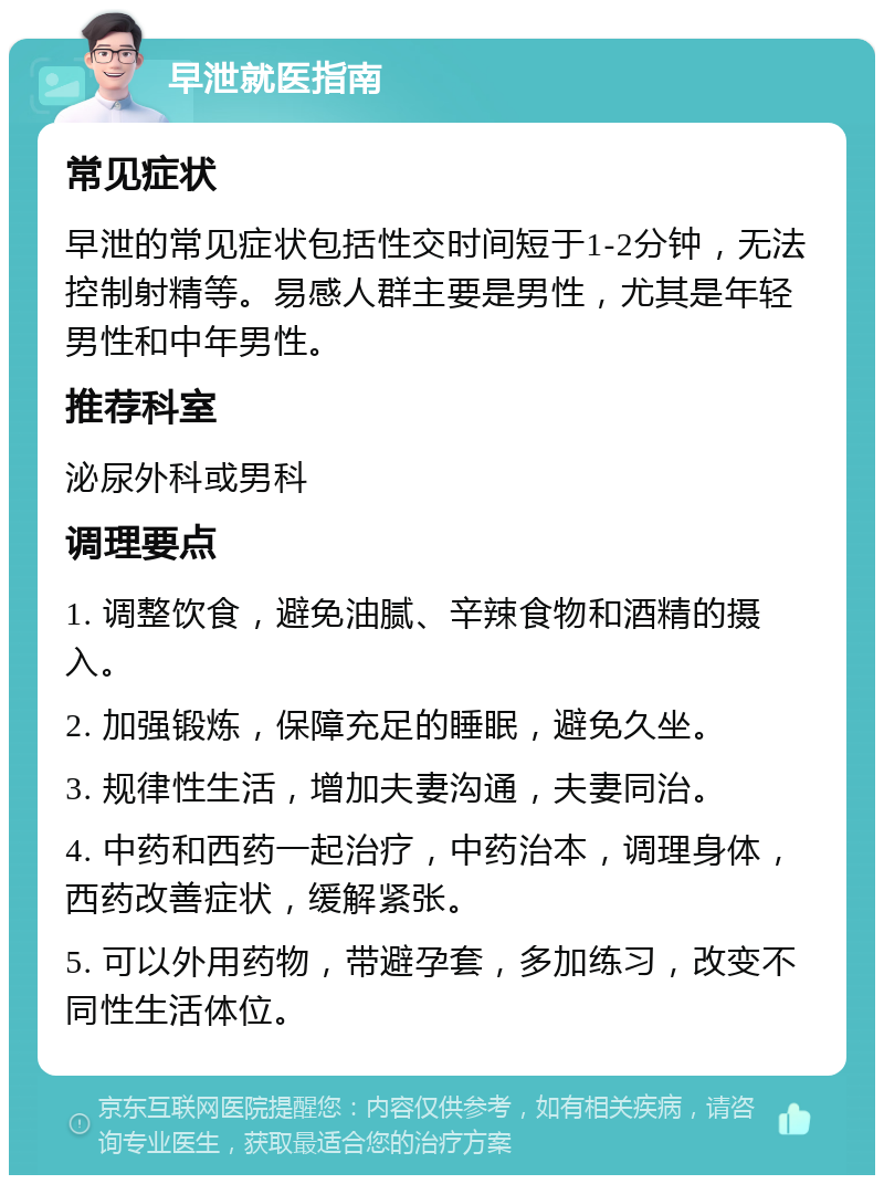 早泄就医指南 常见症状 早泄的常见症状包括性交时间短于1-2分钟，无法控制射精等。易感人群主要是男性，尤其是年轻男性和中年男性。 推荐科室 泌尿外科或男科 调理要点 1. 调整饮食，避免油腻、辛辣食物和酒精的摄入。 2. 加强锻炼，保障充足的睡眠，避免久坐。 3. 规律性生活，增加夫妻沟通，夫妻同治。 4. 中药和西药一起治疗，中药治本，调理身体，西药改善症状，缓解紧张。 5. 可以外用药物，带避孕套，多加练习，改变不同性生活体位。