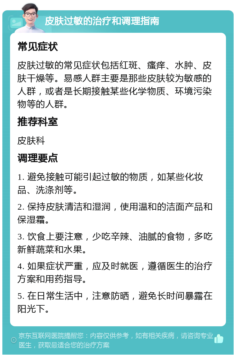 皮肤过敏的治疗和调理指南 常见症状 皮肤过敏的常见症状包括红斑、瘙痒、水肿、皮肤干燥等。易感人群主要是那些皮肤较为敏感的人群，或者是长期接触某些化学物质、环境污染物等的人群。 推荐科室 皮肤科 调理要点 1. 避免接触可能引起过敏的物质，如某些化妆品、洗涤剂等。 2. 保持皮肤清洁和湿润，使用温和的洁面产品和保湿霜。 3. 饮食上要注意，少吃辛辣、油腻的食物，多吃新鲜蔬菜和水果。 4. 如果症状严重，应及时就医，遵循医生的治疗方案和用药指导。 5. 在日常生活中，注意防晒，避免长时间暴露在阳光下。