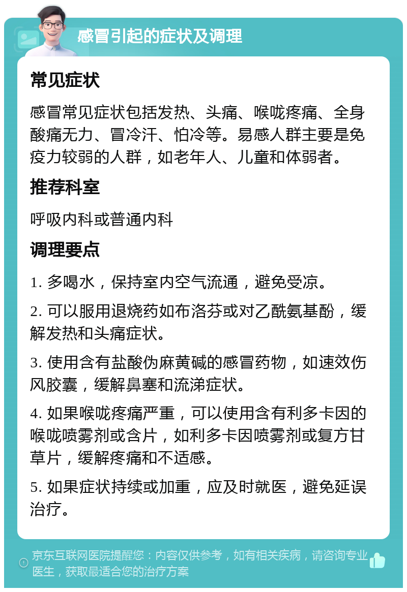 感冒引起的症状及调理 常见症状 感冒常见症状包括发热、头痛、喉咙疼痛、全身酸痛无力、冒冷汗、怕冷等。易感人群主要是免疫力较弱的人群，如老年人、儿童和体弱者。 推荐科室 呼吸内科或普通内科 调理要点 1. 多喝水，保持室内空气流通，避免受凉。 2. 可以服用退烧药如布洛芬或对乙酰氨基酚，缓解发热和头痛症状。 3. 使用含有盐酸伪麻黄碱的感冒药物，如速效伤风胶囊，缓解鼻塞和流涕症状。 4. 如果喉咙疼痛严重，可以使用含有利多卡因的喉咙喷雾剂或含片，如利多卡因喷雾剂或复方甘草片，缓解疼痛和不适感。 5. 如果症状持续或加重，应及时就医，避免延误治疗。