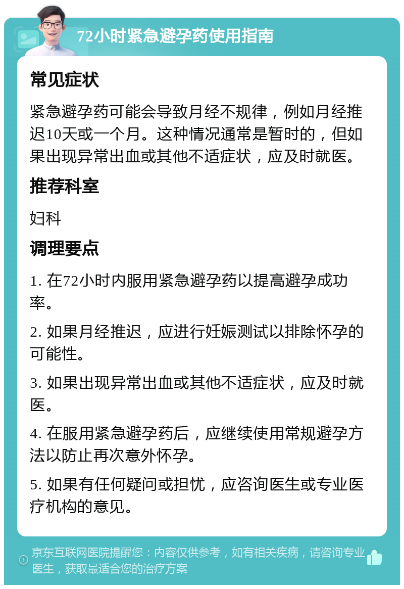 72小时紧急避孕药使用指南 常见症状 紧急避孕药可能会导致月经不规律，例如月经推迟10天或一个月。这种情况通常是暂时的，但如果出现异常出血或其他不适症状，应及时就医。 推荐科室 妇科 调理要点 1. 在72小时内服用紧急避孕药以提高避孕成功率。 2. 如果月经推迟，应进行妊娠测试以排除怀孕的可能性。 3. 如果出现异常出血或其他不适症状，应及时就医。 4. 在服用紧急避孕药后，应继续使用常规避孕方法以防止再次意外怀孕。 5. 如果有任何疑问或担忧，应咨询医生或专业医疗机构的意见。