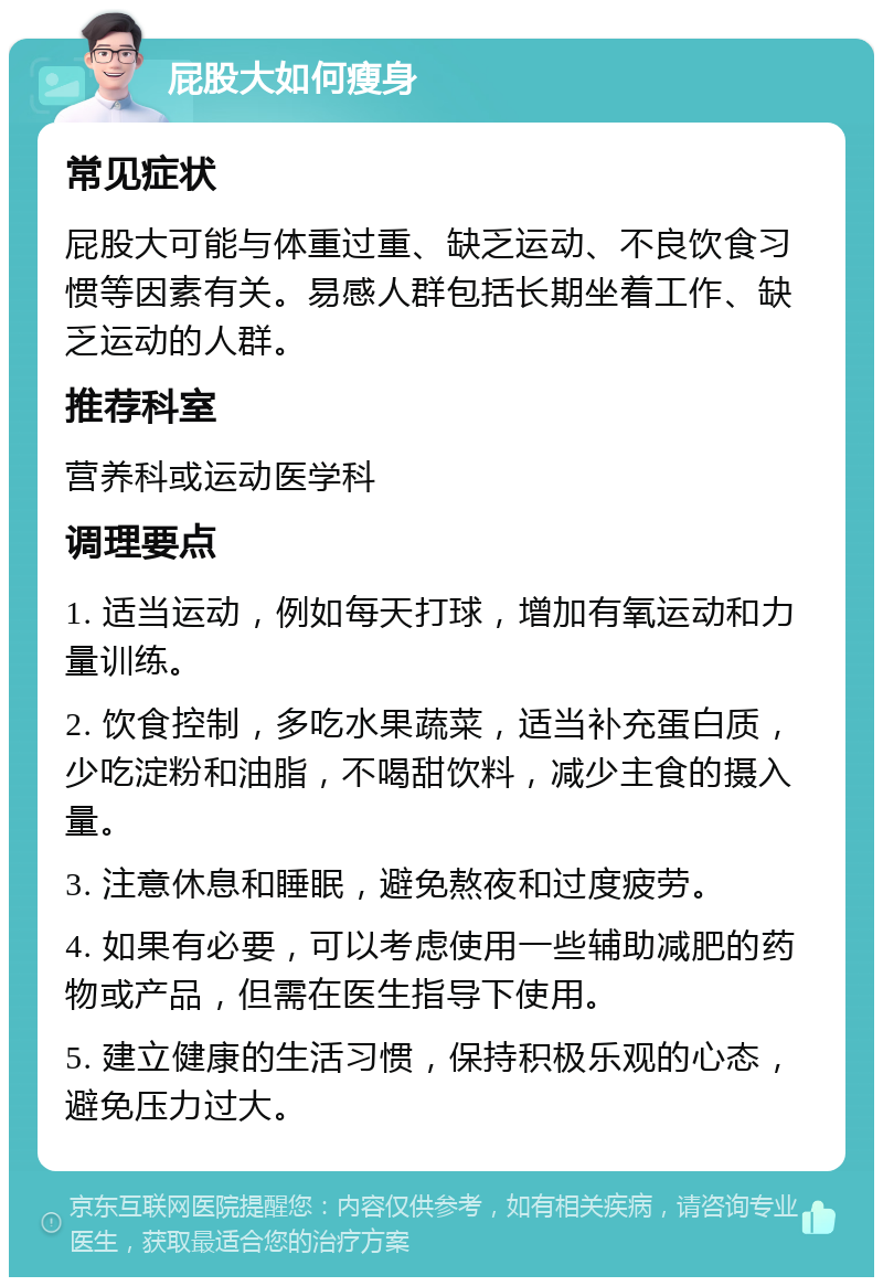 屁股大如何瘦身 常见症状 屁股大可能与体重过重、缺乏运动、不良饮食习惯等因素有关。易感人群包括长期坐着工作、缺乏运动的人群。 推荐科室 营养科或运动医学科 调理要点 1. 适当运动，例如每天打球，增加有氧运动和力量训练。 2. 饮食控制，多吃水果蔬菜，适当补充蛋白质，少吃淀粉和油脂，不喝甜饮料，减少主食的摄入量。 3. 注意休息和睡眠，避免熬夜和过度疲劳。 4. 如果有必要，可以考虑使用一些辅助减肥的药物或产品，但需在医生指导下使用。 5. 建立健康的生活习惯，保持积极乐观的心态，避免压力过大。