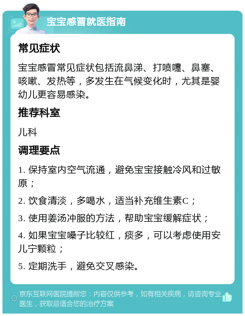 宝宝感冒就医指南 常见症状 宝宝感冒常见症状包括流鼻涕、打喷嚏、鼻塞、咳嗽、发热等，多发生在气候变化时，尤其是婴幼儿更容易感染。 推荐科室 儿科 调理要点 1. 保持室内空气流通，避免宝宝接触冷风和过敏原； 2. 饮食清淡，多喝水，适当补充维生素C； 3. 使用姜汤冲服的方法，帮助宝宝缓解症状； 4. 如果宝宝嗓子比较红，痰多，可以考虑使用安儿宁颗粒； 5. 定期洗手，避免交叉感染。