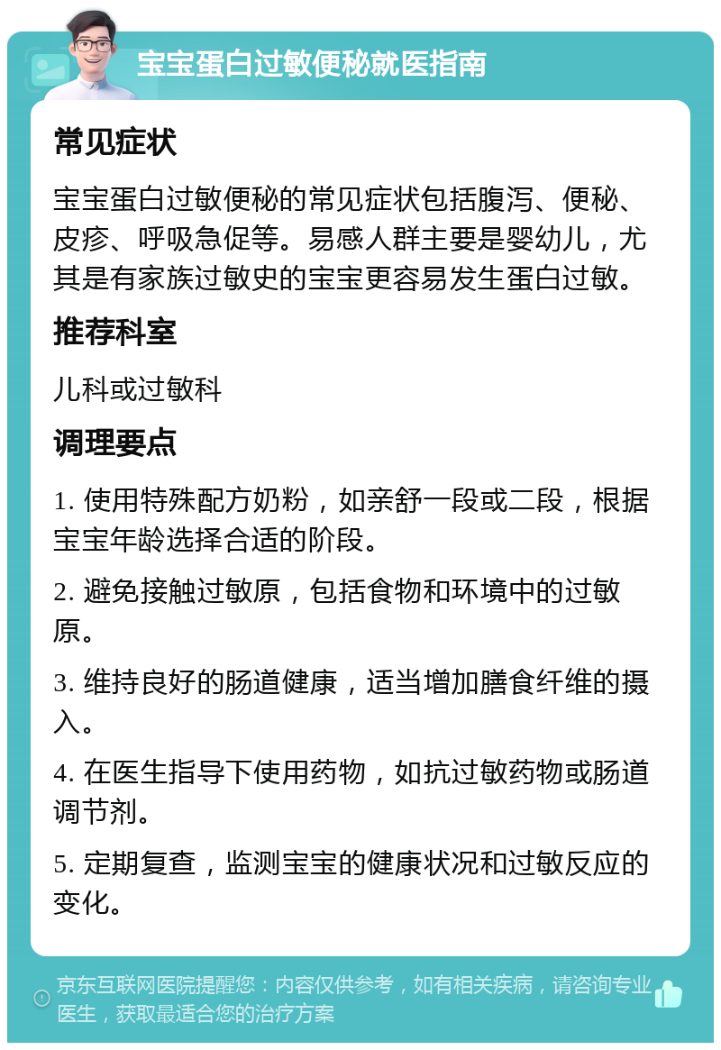 宝宝蛋白过敏便秘就医指南 常见症状 宝宝蛋白过敏便秘的常见症状包括腹泻、便秘、皮疹、呼吸急促等。易感人群主要是婴幼儿，尤其是有家族过敏史的宝宝更容易发生蛋白过敏。 推荐科室 儿科或过敏科 调理要点 1. 使用特殊配方奶粉，如亲舒一段或二段，根据宝宝年龄选择合适的阶段。 2. 避免接触过敏原，包括食物和环境中的过敏原。 3. 维持良好的肠道健康，适当增加膳食纤维的摄入。 4. 在医生指导下使用药物，如抗过敏药物或肠道调节剂。 5. 定期复查，监测宝宝的健康状况和过敏反应的变化。