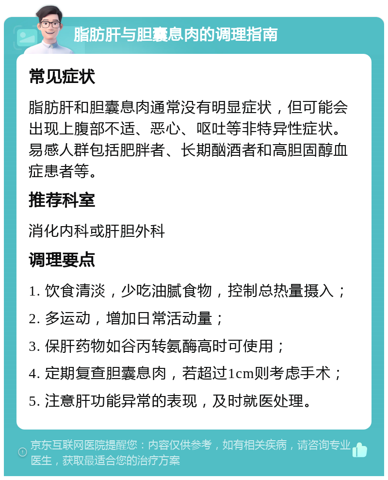 脂肪肝与胆囊息肉的调理指南 常见症状 脂肪肝和胆囊息肉通常没有明显症状，但可能会出现上腹部不适、恶心、呕吐等非特异性症状。易感人群包括肥胖者、长期酗酒者和高胆固醇血症患者等。 推荐科室 消化内科或肝胆外科 调理要点 1. 饮食清淡，少吃油腻食物，控制总热量摄入； 2. 多运动，增加日常活动量； 3. 保肝药物如谷丙转氨酶高时可使用； 4. 定期复查胆囊息肉，若超过1cm则考虑手术； 5. 注意肝功能异常的表现，及时就医处理。