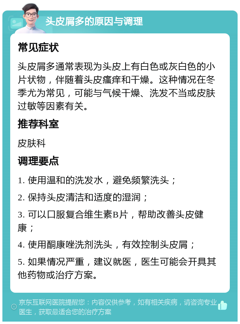 头皮屑多的原因与调理 常见症状 头皮屑多通常表现为头皮上有白色或灰白色的小片状物，伴随着头皮瘙痒和干燥。这种情况在冬季尤为常见，可能与气候干燥、洗发不当或皮肤过敏等因素有关。 推荐科室 皮肤科 调理要点 1. 使用温和的洗发水，避免频繁洗头； 2. 保持头皮清洁和适度的湿润； 3. 可以口服复合维生素B片，帮助改善头皮健康； 4. 使用酮康唑洗剂洗头，有效控制头皮屑； 5. 如果情况严重，建议就医，医生可能会开具其他药物或治疗方案。