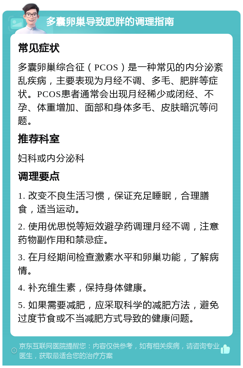 多囊卵巢导致肥胖的调理指南 常见症状 多囊卵巢综合征（PCOS）是一种常见的内分泌紊乱疾病，主要表现为月经不调、多毛、肥胖等症状。PCOS患者通常会出现月经稀少或闭经、不孕、体重增加、面部和身体多毛、皮肤暗沉等问题。 推荐科室 妇科或内分泌科 调理要点 1. 改变不良生活习惯，保证充足睡眠，合理膳食，适当运动。 2. 使用优思悦等短效避孕药调理月经不调，注意药物副作用和禁忌症。 3. 在月经期间检查激素水平和卵巢功能，了解病情。 4. 补充维生素，保持身体健康。 5. 如果需要减肥，应采取科学的减肥方法，避免过度节食或不当减肥方式导致的健康问题。