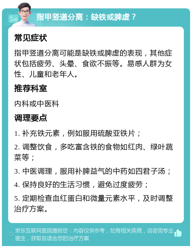 指甲竖道分离：缺铁或脾虚？ 常见症状 指甲竖道分离可能是缺铁或脾虚的表现，其他症状包括疲劳、头晕、食欲不振等。易感人群为女性、儿童和老年人。 推荐科室 内科或中医科 调理要点 1. 补充铁元素，例如服用硫酸亚铁片； 2. 调整饮食，多吃富含铁的食物如红肉、绿叶蔬菜等； 3. 中医调理，服用补脾益气的中药如四君子汤； 4. 保持良好的生活习惯，避免过度疲劳； 5. 定期检查血红蛋白和微量元素水平，及时调整治疗方案。