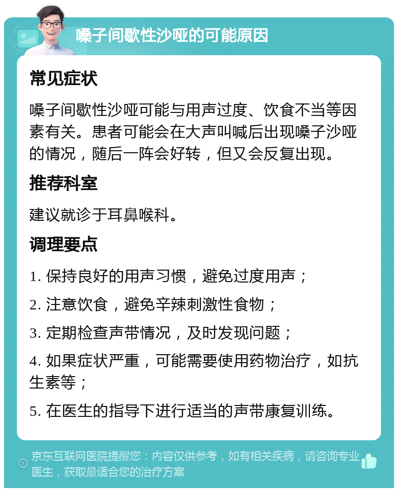 嗓子间歇性沙哑的可能原因 常见症状 嗓子间歇性沙哑可能与用声过度、饮食不当等因素有关。患者可能会在大声叫喊后出现嗓子沙哑的情况，随后一阵会好转，但又会反复出现。 推荐科室 建议就诊于耳鼻喉科。 调理要点 1. 保持良好的用声习惯，避免过度用声； 2. 注意饮食，避免辛辣刺激性食物； 3. 定期检查声带情况，及时发现问题； 4. 如果症状严重，可能需要使用药物治疗，如抗生素等； 5. 在医生的指导下进行适当的声带康复训练。