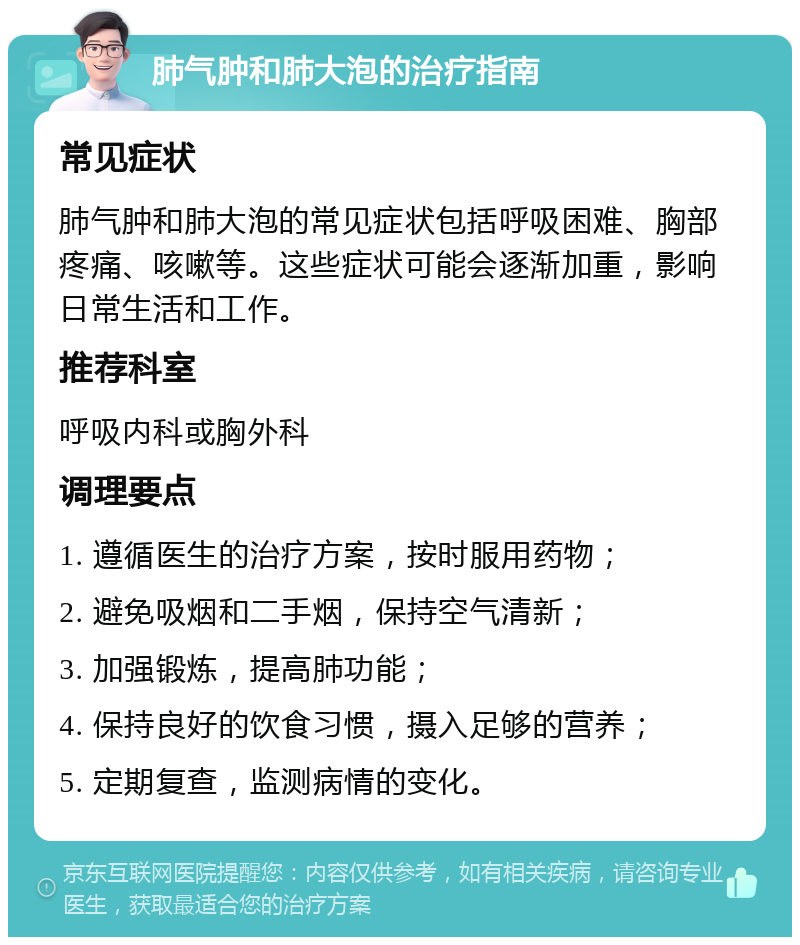 肺气肿和肺大泡的治疗指南 常见症状 肺气肿和肺大泡的常见症状包括呼吸困难、胸部疼痛、咳嗽等。这些症状可能会逐渐加重，影响日常生活和工作。 推荐科室 呼吸内科或胸外科 调理要点 1. 遵循医生的治疗方案，按时服用药物； 2. 避免吸烟和二手烟，保持空气清新； 3. 加强锻炼，提高肺功能； 4. 保持良好的饮食习惯，摄入足够的营养； 5. 定期复查，监测病情的变化。